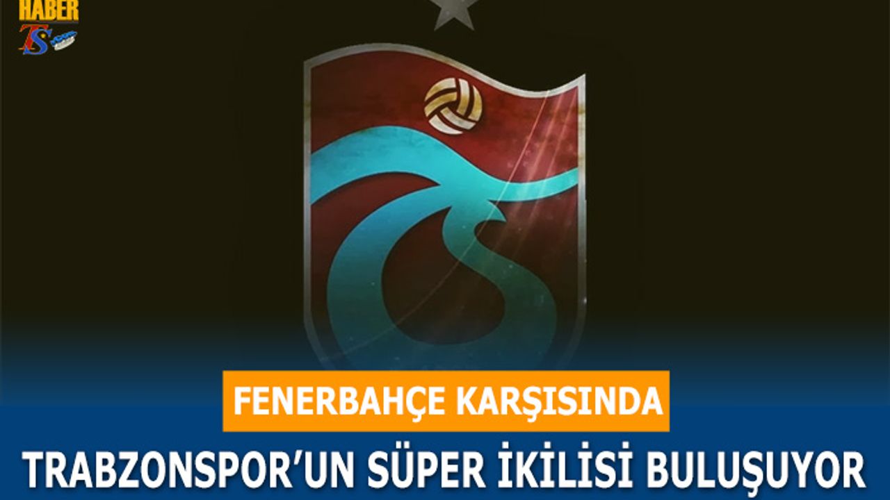 Fenerbahçe Karşısında Trabzonspor'un Süper İkilisi Buluşuyor