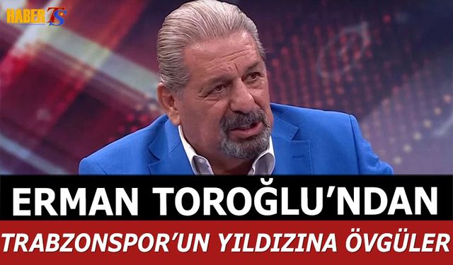 Erman Toroğlu'ndan Trabzonspor'un Yıldızına Övgüler