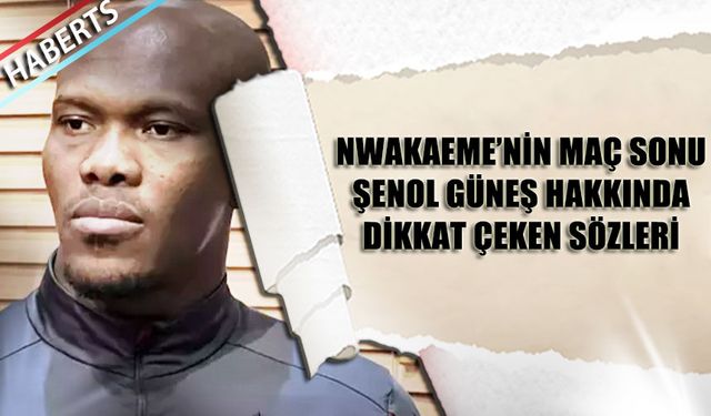 Nwakaeme'nin Maç Sonu Şenol Güneş Hakkında Dikkat Çeken Sözleri