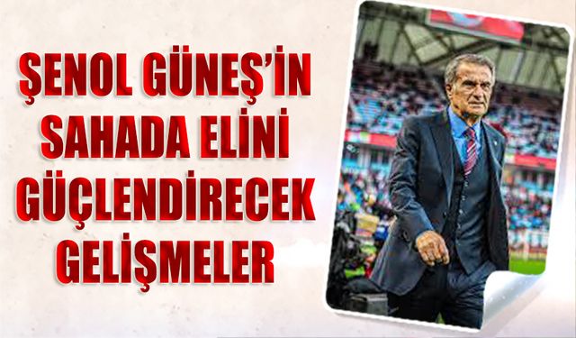 Şenol Güneş'in Sahada Elini Güçlendirecek Gelişmeler