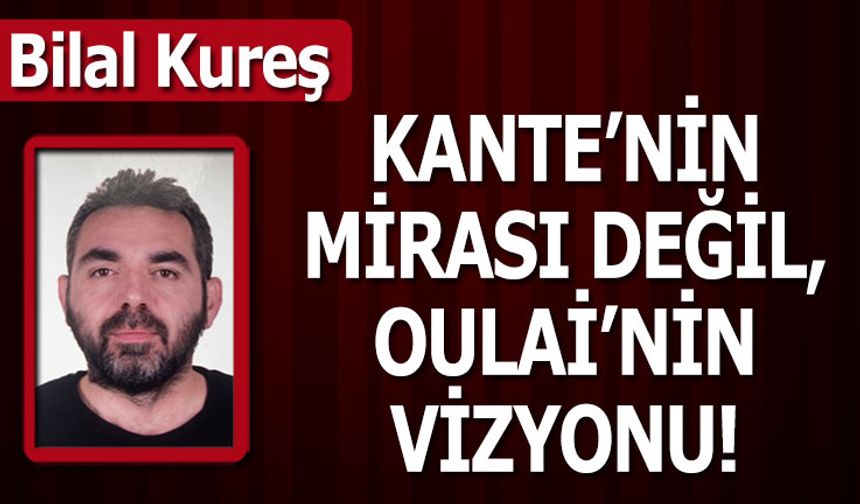 KANTE'NİN MİRASI DEĞİL, OULAİ'NİN VİZYONU!